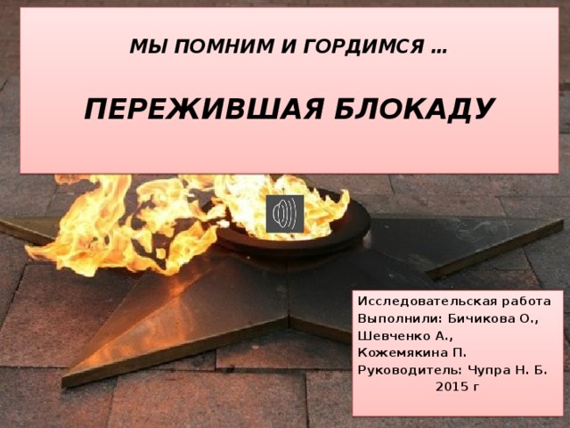  МЫ ПОМНИМ И ГОРДИМСЯ …   ПЕРЕЖИВШАЯ БЛОКАДУ    Исследовательская работа Выполнили: Бичикова О., Шевченко А., Кожемякина П. Руководитель: Чупра Н. Б. 2015 г 