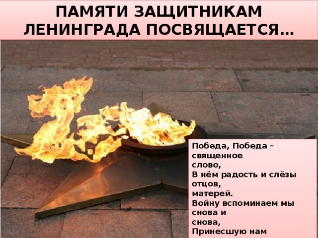 ПАМЯТИ ЗАЩИТНИКАМ ЛЕНИНГРАДА ПОСВЯЩАЕТСЯ… Победа, Победа – священное слово, В нём радость и слёзы отцов, матерей. Войну вспоминаем мы снова и снова, Принесшую нам миллионы смертей.  