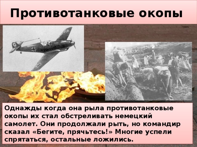 Противотанковые окопы Однажды когда она рыла противотанковые окопы их стал обстреливать немецкий  самолет. Они продолжали рыть, но командир  сказал «Бегите, прячьтесь!» Многие успели спрятаться, остальные ложились. 