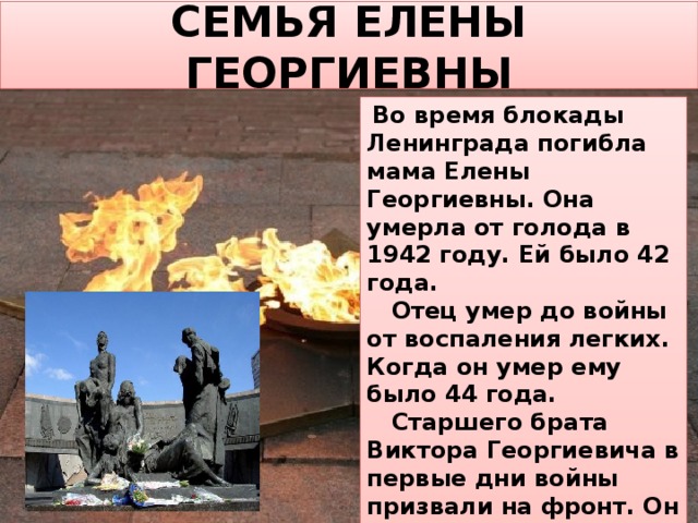 СЕМЬЯ ЕЛЕНЫ ГЕОРГИЕВНЫ  Во время блокады Ленинграда погибла мама Елены Георгиевны. Она умерла от голода в 1942 году. Ей было 42 года.  Отец умер до войны от воспаления легких. Когда он умер ему было 44 года.  Старшего брата Виктора Георгиевича в первые дни войны призвали на фронт. Он погиб в первом бою. Младшая сестра умерла в эвакуации. 