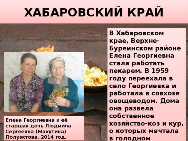ХАБАРОВСКИЙ КРАЙ В Хабаровском крае, Верхне-Буреинском районе Елена Георгиевна стала работать пекарем. В 1959 году переехала в село Георгиевка и работала в совхозе овощеводом. Дома она развела собственное хозяйство-коз и кур, о которых мечтала в голодном Ленинграде. Потом в 55 лет пошла на пенсию. Елена Георгиевна и её старшая дочь Людмила Сергеевна (Махутина) Полуэктова. 2014 год. 