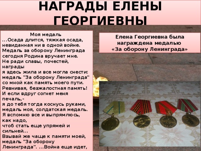 НАГРАДЫ ЕЛЕНЫ ГЕОРГИЕВНЫ Моя медаль ...Осада длится, тяжкая осада, невиданная ни в одной войне. Медаль за оборону Ленинграда сегодня Родина вручает мне. Не ради славы, почестей, награды я здесь жила и все могла снести: медаль 