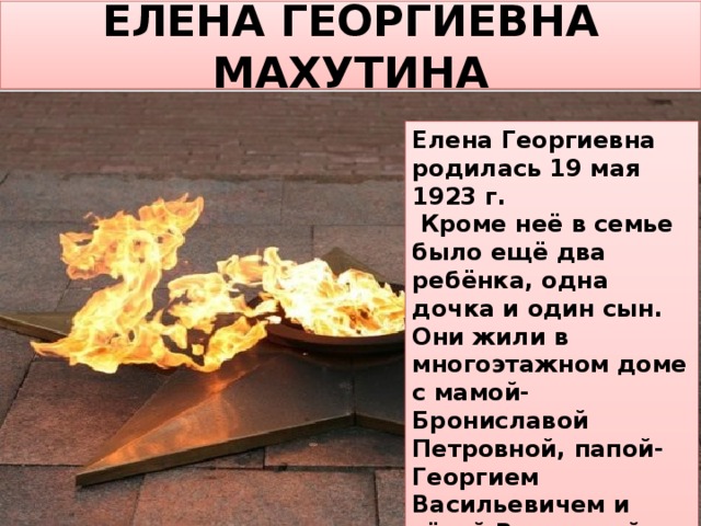 ЕЛЕНА ГЕОРГИЕВНА МАХУТИНА Елена Георгиевна родилась 19 мая 1923 г.  Кроме неё в семье было ещё два ребёнка, одна дочка и один сын. Они жили в многоэтажном доме с мамой-Брониславой Петровной, папой-Георгием Васильевичем и тётей Вероникой Петровной (младшей сестрой мамы). Когда началась война ей было 18 лет. 