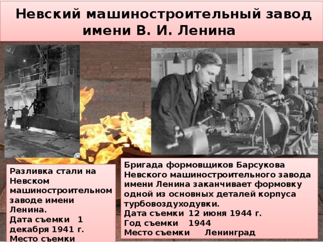  Невский машиностроительный завод  имени В. И. Ленина Бригада формовщиков Барсукова Невского машиностроительного завода имени Ленина заканчивает формовку одной из основных деталей корпуса турбовоздуходувки.  Дата съемки  12 июня 1944 г.  Год съемки  1944  Место съемки  Ленинград Разливка стали на Невском машиностроительном заводе имени Ленина. Дата съемки 1 декабря 1941 г. Место съемки Ленинград 