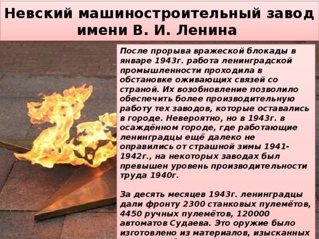 Невский машиностроительный завод  имени В. И. Ленина После прорыва вражеской блокады в январе 1943г. работа ленинградской промышленности проходила в обстановке оживающих связей со страной. Их возобновление позволило обеспечить более производительную работу тех заводов, которые оставались в городе. Невероятно, но в 1943г. в осаждённом городе, где работающие ленинградцы ещё далеко не оправились от страшной зимы 1941-1942г., на некоторых заводах был превышен уровень производительности труда 1940г.  За десять месяцев 1943г. ленинградцы дали фронту 2300 станковых пулемётов, 4450 ручных пулемётов, 120000 автоматов Судаева. Это оружие было изготовлено из материалов, изысканных и произведённых в Ленинграде. За это же время промышленность города выпустила (по снаряжению) 1млн. 900 тыс. выстрелов различных боеприпасов и много другой боевой техники. 