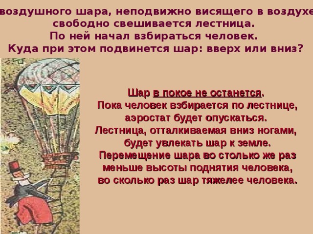 С  воздушного шара, неподвижно висящего в воздухе, свободно свешивается лестница.  По ней начал взбираться человек. Куда при этом подвинется шар: вверх или вниз? Шар в покое не останется . Пока человек взбирается по лестнице, аэростат будет опускаться.  Лестница, отталкиваемая вниз ногами, будет увлекать шар к земле.  Перемещение шара во столько же раз  меньше высоты поднятия человека,  во сколько раз шар тяжелее человека. 