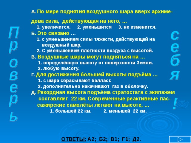 А.  По мере поднятия воздушного шара вверх архиме- дова сила, действующая на него, …  1. увеличится. 2. уменьшится 3. не изменится. Б . Это связано …  1. с уменьшением силы тяжести, действующей на  воздушный шар.  2. С уменьшением плотности воздуха с высотой. В .  Воздушные шары могут подняться на …  1. определённую высоту от поверхности Земли.  2. любую высоту. Г.  Для достижения большей высоты подъёма …  1. с шара сбрасывают балласт.  2. дополнительно накачивают газ в оболочку. Д.  Рекордная высота подъёма стратостата с экипажем  составляет 22 км. Современные реактивные пас-  сажирские самолёты летают на высоте, …  1. большей 22 км. 2. меньшей 22 км. ОТВЕТЫ: А2; Б2; В1; Г1; Д2. 