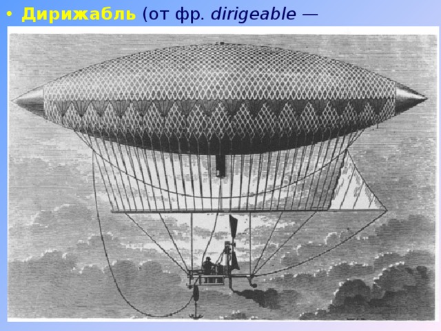 Дирижабль (от фр. dirigeable  — управляемый) — летательный аппарат легче воздуха, аэростат с двигателем, благодаря которому дирижабль может двигаться. В 1852 году французский механик Анри Жиффар смог превратить 