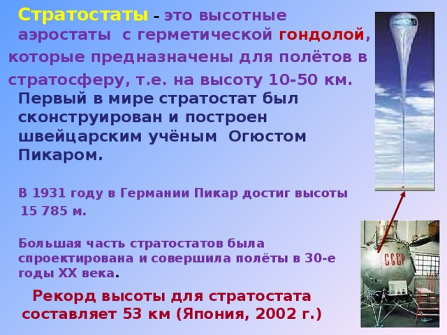  Стратостаты  – это высотные аэростаты  с герметической гондолой ,  которые предназначены для полётов в  стратосферу, т.е. на высоту 10-50 км.   Первый в мире стратостат был сконструирован и построен  швейцарским учёным Огюстом Пикаром.    В 1931 году в Германии Пикар достиг высоты  15 785 м.    Большая часть стратостатов была спроектирована и совершила полёты в 30-е годы ХХ века .  Рекорд высоты для стратостата составляет 53 км (Япония, 2002 г.) 