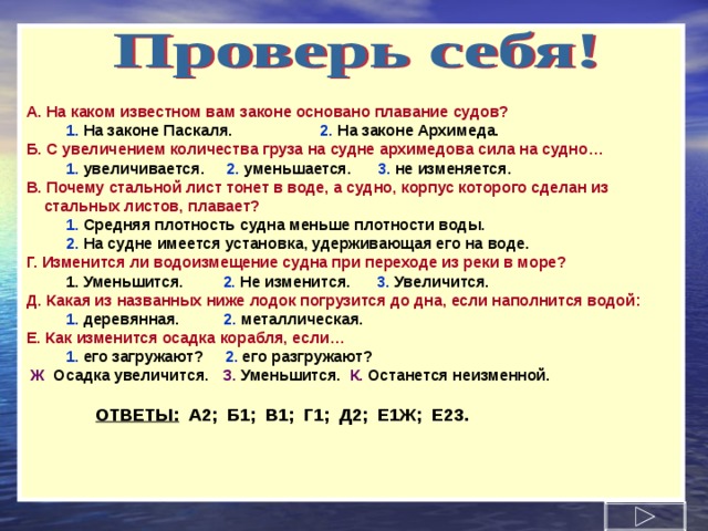 А.  На каком известном вам законе основано плавание судов?  1.  На законе Паскаля.  2.  На законе Архимеда. Б.  С увеличением количества груза на судне архимедова сила на судно…  1.  увеличивается.  2.  уменьшается.  3.  не изменяется. В.  Почему стальной лист тонет в воде, а судно, корпус которого сделан из  стальных листов, плавает?  1.  Средняя плотность судна меньше плотности воды.  2.  На судне имеется установка, удерживающая его на воде. Г.  Изменится ли водоизмещение судна при переходе из реки в море?  1. Уменьшится.  2.  Не изменится.  3.  Увеличится. Д.  Какая из названных ниже лодок погрузится до дна, если наполнится водой:  1.  деревянная.  2.  металлическая. Е.  Как изменится осадка корабля, если…  1.  его загружают?  2.  его разгружают?  Ж . Осадка увеличится.  З.  Уменьшится.  К.  Останется неизменной.   ОТВЕТЫ: А2; Б1; В1; Г 1 ; Д2; Е1Ж; Е2З.  