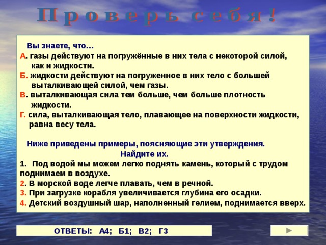  Вы знаете, что… А . газы действуют на погружённые в них тела с некоторой силой,  как и жидкости. Б. жидкости действуют на погруженное в них тело с большей  выталкивающей силой, чем газы. В . выталкивающая сила тем больше, чем больше плотность  жидкости. Г. сила, выталкивающая тело, плавающее на поверхности жидкости,  равна весу тела.   Ниже приведены примеры, поясняющие эти утверждения.  Найдите их. Под водой мы можем легко поднять камень, который с трудом поднимаем в воздухе. 2 . В морской воде легче плавать, чем в речной. 3. При загрузке корабля увеличивается глубина его осадки. 4. Детский воздушный шар, наполненный гелием, поднимается вверх. ОТВЕТЫ: А4; Б1; В2;  Г3   