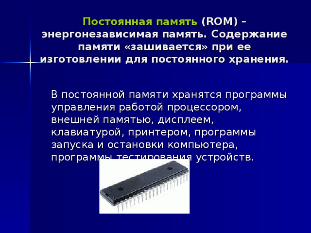 Постоянная память ( ROM ) –энергонезависимая память. Содержание памяти «зашивается» при ее изготовлении для постоянного хранения.  В постоянной памяти хранятся программы управления работой процессором, внешней памятью, дисплеем, клавиатурой, принтером, программы запуска и остановки компьютера, программы тестирования устройств. 