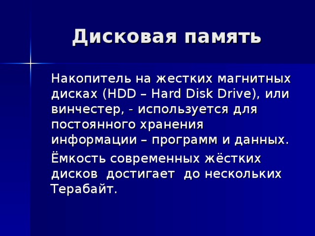 Дисковая память  Накопитель на жестких магнитных дисках ( HDD – Hard Disk Drive ), или винчестер, - используется для постоянного хранения информации – программ и данных.  Ёмкость современных жёстких дисков достигает до нескольких Терабайт. 