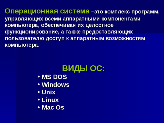 Операционная система –это комплекс программ, управляющих всеми аппаратными компонентами компьютера, обеспечивая их целостное функционирование, а также предоставляющих пользователю доступ к аппаратным возможностям компьютера.  ВИДЫ ОС: MS DOS  Windows Unix Linux Mac Os MS DOS  Windows Unix Linux Mac Os MS DOS  Windows Unix Linux Mac Os MS DOS  Windows Unix Linux Mac Os MS DOS  Windows Unix Linux Mac Os 