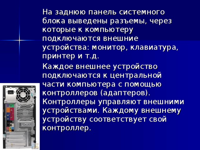  На заднюю панель системного блока выведены разъемы, через которые к компьютеру подключаются внешние устройства: монитор, клавиатура, принтер и т.д.  Каждое внешнее устройство подключаются к центральной части компьютера с помощью контроллеров (адаптеров). Контроллеры управляют внешними устройствами. Каждому внешнему устройству соответствует свой контроллер. 
