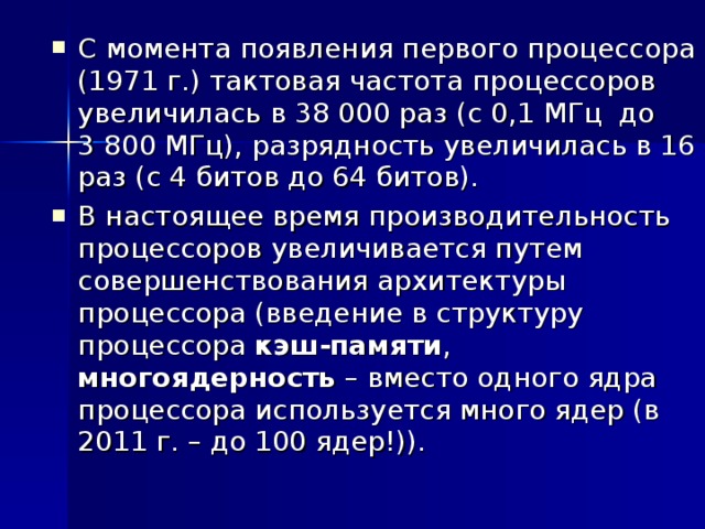 С момента появления первого процессора (1971 г.) тактовая частота процессоров увеличилась в 38 000 раз (с 0,1 МГц до 3 800 МГц), разрядность увеличилась в 16 раз (с 4 битов до 64 битов). В настоящее время производительность процессоров увеличивается путем совершенствования архитектуры процессора (введение в структуру процессора кэш-памяти , многоядерность – вместо одного ядра процессора используется много ядер (в 2011 г. – до 100 ядер!)). 