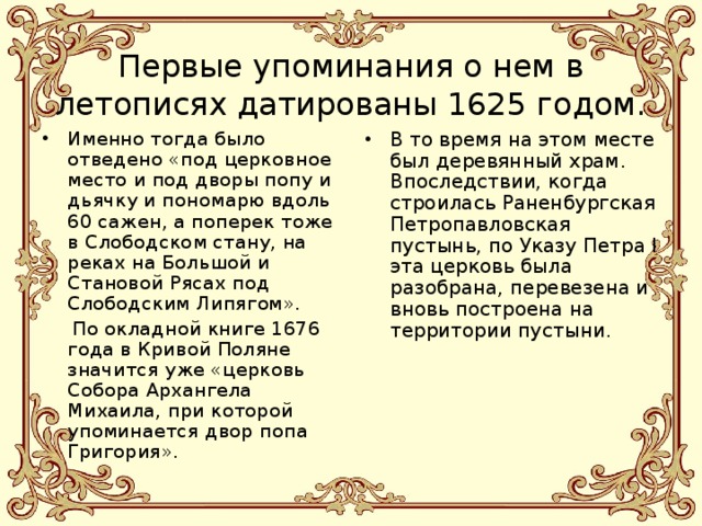  Первые упоминания о нем в летописях датированы 1625 годом. Именно тогда было отведено «под церковное место и под дворы попу и дьячку и пономарю вдоль 60 сажен, а поперек тоже в Слободском стану, на реках на Большой и Становой Рясах под Слободским Липягом». В то время на этом месте был деревянный храм. Впоследствии, когда строилась Раненбургская Петропавловская пустынь, по Указу Петра I эта церковь была разобрана, перевезена и вновь построена на территории пустыни.  По окладной книге 1676 года в Кривой Поляне значится уже «церковь Собора Архангела Михаила, при которой упоминается двор попа Григория». 