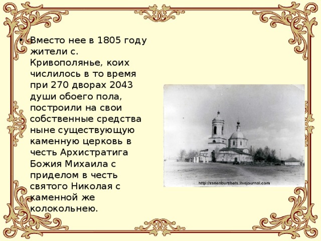 Вместо нее в 1805 году жители с. Кривополянье, коих числилось в то время при 270 дворах 2043 души обоего пола, построили на свои собственные средства ныне существующую каменную церковь в честь Архистратига Божия Михаила с приделом в честь святого Николая с каменной же колокольнею. 