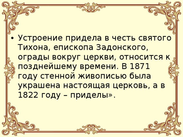 Устроение придела в честь святого Тихона, епископа Задонского, ограды вокруг церкви, относится к позднейшему времени. В 1871 году стенной живописью была украшена настоящая церковь, а в 1822 году – приделы».  