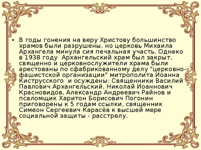 В годы гонения на веру Христову большинство храмов были разрушены, но церковь Михаила Архангела минула сия печальная участь. Однако в 1938 году  Архангельский храм был закрыт, священно и церковнослужители храма были арестованы по сфабрикованному делу 