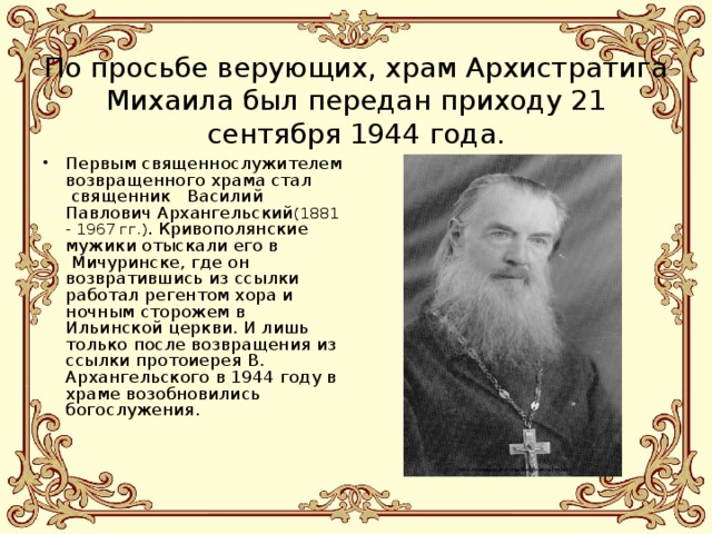   По просьбе верующих, храм Архистратига Михаила был передан приходу 21 сентября 1944 года. Первым священнослужителем возвращенного храма стал  священник   Василий Павлович Архангельский (1881 - 1967 гг.) . Кривополянские мужики отыскали его в  Мичуринске, где он возвратившись из ссылки работал регентом хора и ночным сторожем в Ильинской церкви. И лишь только после возвращения из ссылки протоиерея В. Архангельского в 1944 году в храме возобновились богослужения.    