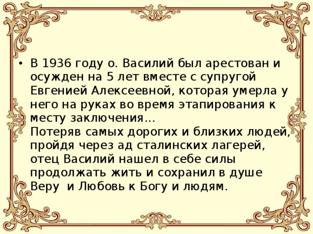 В 1936 году о. Василий был арестован и осужден на 5 лет вместе с супругой Евгенией Алексеевной, которая умерла у него на руках во время этапирования к месту заключения...  Потеряв самых дорогих и близких людей, пройдя через ад сталинских лагерей, отец Василий нашел в себе силы продолжать жить и сохранил в душе Веру  и Любовь к Богу и людям.   