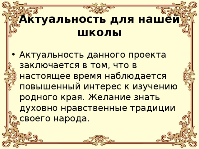  Актуальность для нашей школы Актуальность данного проекта заключается в том, что в настоящее время наблюдается повышенный интерес к изучению родного края. Желание знать духовно нравственные традиции своего народа. 