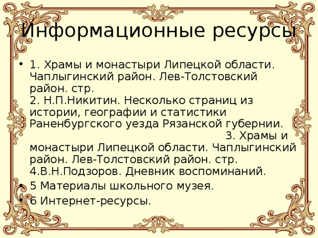 Информационные ресурсы 1. Храмы и монастыри Липецкой области. Чаплыгинский район. Лев-Толстовский район. стр.  2. Н.П.Никитин. Несколько страниц из истории, географии и статистики Раненбургского уезда Рязанской губернии. 3. Храмы и монастыри Липецкой области. Чаплыгинский район. Лев-Толстовский район. стр. 4.В.Н.Подзоров. Дневник воспоминаний. 5 Материалы школьного музея. 6 Интернет-ресурсы. 