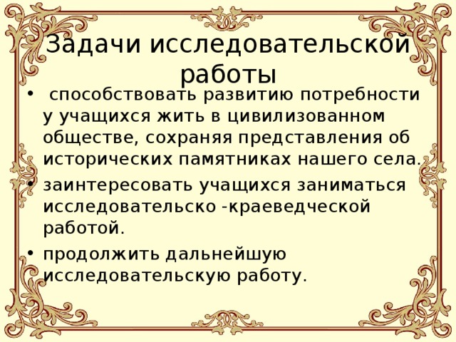  Задачи исследовательской работы  способствовать развитию потребности у учащихся жить в цивилизованном обществе, сохраняя представления об исторических памятниках нашего села. заинтересовать учащихся заниматься исследовательско -краеведческой работой. продолжить дальнейшую исследовательскую работу. 