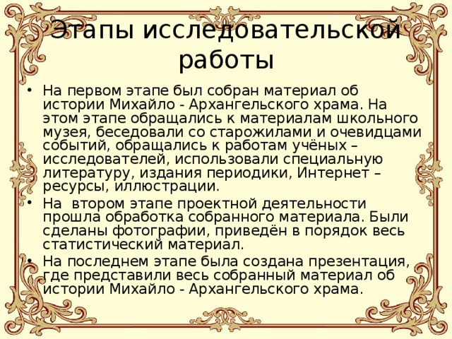 Этапы исследовательской работы На первом этапе был собран материал об истории Михайло - Архангельского храма. На этом этапе обращались к материалам школьного музея, беседовали со старожилами и очевидцами событий, обращались к работам учёных – исследователей, использовали специальную литературу, издания периодики, Интернет – ресурсы, иллюстрации. На втором этапе проектной деятельности прошла обработка собранного материала. Были сделаны фотографии, приведён в порядок весь статистический материал. На последнем этапе была создана презентация, где представили весь собранный материал об истории Михайло - Архангельского храма. 