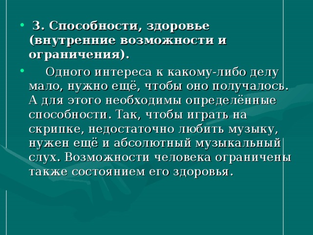 3. Способности, здоровье (внутренние возможности и ограничения).   Одного интереса к какому-либо делу мало, нужно ещё, чтобы оно получалось. А для этого необходимы определённые способности. Так, чтобы играть на скрипке, недостаточно любить музыку, нужен ещё и абсолютный музыкальный слух. Возможности человека ограничены также состоянием его здоровья.