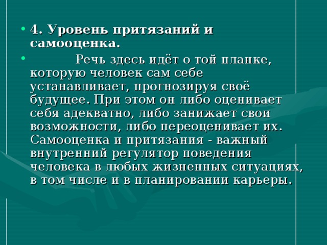 4. Уровень притязаний и самооценка.   Речь здесь идёт о той планке, которую человек сам себе устанавливает, прогнозируя своё будущее. При этом он либо оценивает себя адекватно, либо занижает свои возможности, либо переоценивает их. Самооценка и притязания - важный внутренний регулятор поведения человека в любых жизненных ситуациях, в том числе и в планировании карьеры.