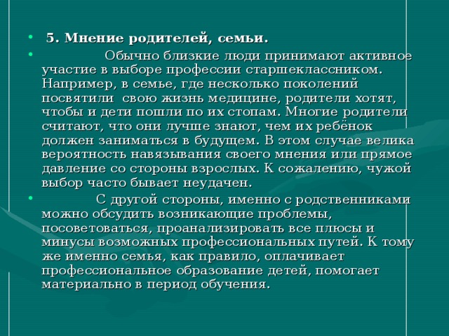 5. Мнение родителей, семьи.   Обычно близкие люди принимают активное участие в выборе профессии старшеклассником. Например, в семье, где несколько поколений посвятили свою жизнь медицине, родители хотят, чтобы и дети пошли по их стопам. Многие родители считают, что они лучше знают, чем их ребёнок должен заниматься в будущем. В этом случае велика вероятность навязывания своего мнения или прямое давление со стороны взрослых. К сожалению, чужой выбор часто бывает неудачен.  С другой стороны, именно с родственниками можно обсудить возникающие проблемы, посоветоваться, проанализировать все плюсы и минусы возможных профессиональных путей. К тому же именно семья, как правило, оплачивает профессиональное образование детей, помогает материально в период обучения.