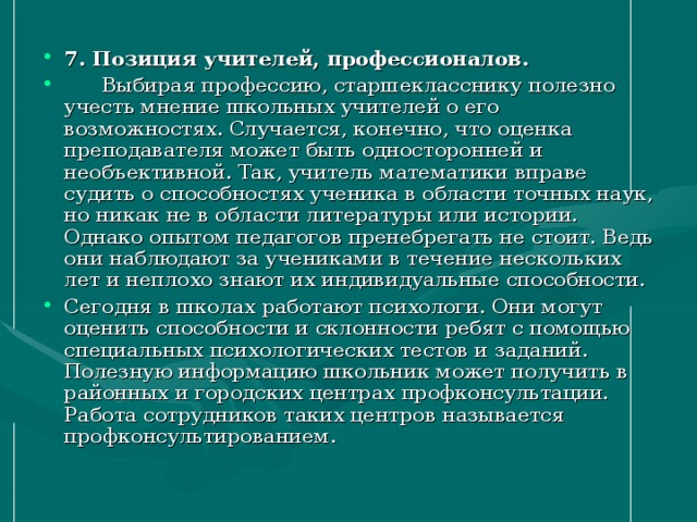 7. Позиция учителей, профессионалов.   Выбирая профессию, старшекласснику полезно учесть мнение школьных учителей о его возможностях. Случается, конечно, что оценка преподавателя может быть односторонней и необъективной. Так, учитель математики вправе судить о способностях ученика в области точных наук, но никак не в области литературы или истории. Однако опытом педагогов пренебрегать не стоит. Ведь они наблюдают за учениками в течение нескольких лет и неплохо знают их индивидуальные способности. Сегодня в школах работают психологи. Они могут оценить способности и склонности ребят с помощью специальных психологических тестов и заданий. Полезную информацию школьник может получить в районных и городских центрах профконсультации. Работа сотрудников таких центров называется профконсультированием.