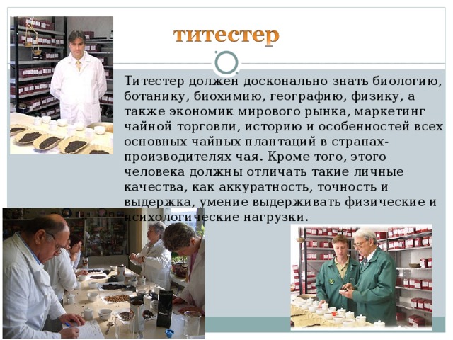 Титестер должен досконально знать биологию, ботанику, биохимию, географию, физику, а также экономик мирового рынка, маркетинг чайной торговли, историю и особенностей всех основных чайных плантаций в странах-производителях чая. Кроме того, этого человека должны отличать такие личные качества, как аккуратность, точность и выдержка, умение выдерживать физические и психологические нагрузки.