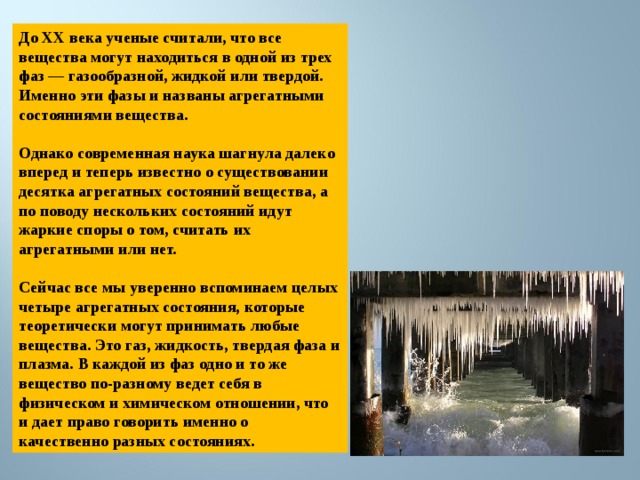 До XX века ученые считали, что все вещества могут находиться в одной из трех фаз — газообразной, жидкой или твердой. Именно эти фазы и названы агрегатными состояниями вещества.  Однако современная наука шагнула далеко вперед и теперь известно о существовании десятка агрегатных состояний вещества, а по поводу нескольких состояний идут жаркие споры о том, считать их агрегатными или нет.  Сейчас все мы уверенно вспоминаем целых четыре агрегатных состояния, которые теоретически могут принимать любые вещества. Это газ, жидкость, твердая фаза и плазма. В каждой из фаз одно и то же вещество по-разному ведет себя в физическом и химическом отношении, что и дает право говорить именно о качественно разных состояниях. 