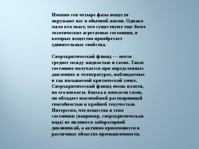 Именно эти четыре фазы веществ окружают нас в обычной жизни. Однако мало кто знает, что существуют еще более экзотические агрегатные состояния, в которых вещество приобретает удивительные свойства.  Сверхкритический флюид — нечто среднее между жидкостью и газом. Такое состояние получается при определенных давлениях и температурах, наблюдаемых в так называемой критической точке. Сверхкритический флюид очень плотен, но его вязкость близка к вязкости газов, он обладает высочайшей растворяющей способностью и крайней текучестью. Интересно, что вещества в этом состоянии (например, сверхкритическая вода) не являются лабораторной диковинкой, а активно применяются в различных областях промышленности. 