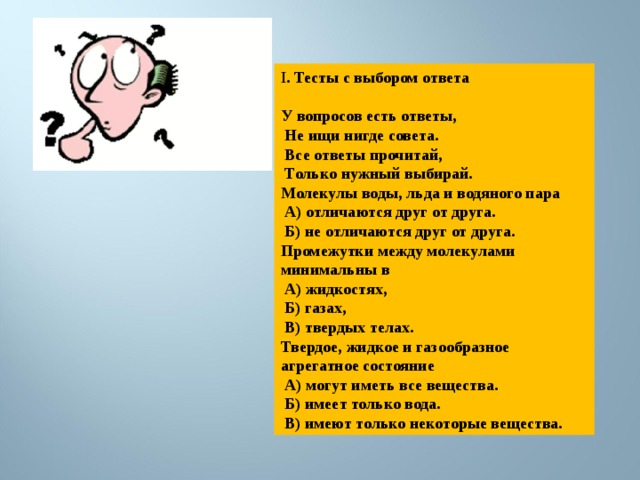 I . Тесты с выбором ответа  У вопросов есть ответы,  Не ищи нигде совета.  Все ответы прочитай,  Только нужный выбирай. Молекулы воды, льда и водяного пара  А) отличаются друг от друга.  Б) не отличаются друг от друга. Промежутки между молекулами минимальны в  А) жидкостях,  Б) газах,  В) твердых телах. Твердое, жидкое и газообразное агрегатное состояние  А) могут иметь все вещества.  Б) имеет только вода.  В) имеют только некоторые вещества. 