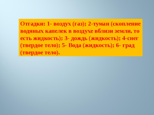 Отгадки: 1- воздух (газ); 2-туман (скопление водяных капелек в воздухе вблизи земли, то есть жидкость); 3- дождь (жидкость); 4-снег (твердое тело); 5- Вода (жидкость); 6- град (твердое тело). 