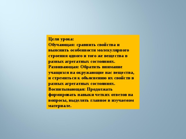 Цели урока: Обучающая: сравнить свойства и выяснить особенности молекулярного строения одного и того же вещества в разных агрегатных состояниях. Развивающая: Обратить внимание учащихся на окружающие нас вещества, и стремиться к объяснению их свойств в разных агрегатных состояниях. Воспитывающая: Продолжать формировать навыки четких ответов на вопросы, выделять главное в изучаемом материале. 
