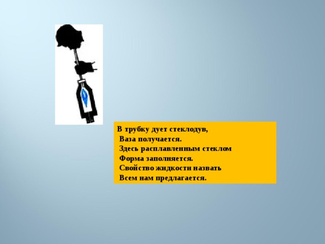 В трубку дует стеклодув,  Ваза получается.  Здесь расплавленным стеклом  Форма заполняется.  Свойство жидкости назвать  Всем нам предлагается. 