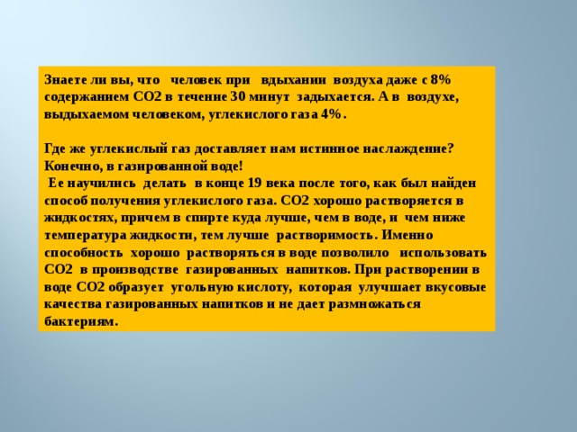 Знаете ли вы, что человек при вдыхании воздуха даже с 8% содержанием СО2 в течение 30 минут задыхается. А в воздухе, выдыхаемом человеком, углекислого газа 4%.  Где же углекислый газ доставляет нам истинное наслаждение? Конечно, в газированной воде!  Ее научились делать в конце 19 века после того, как был найден способ получения углекислого газа. СО2 хорошо растворяется в жидкостях, причем в спирте куда лучше, чем в воде, и чем ниже температура жидкости, тем лучше растворимость. Именно способность хорошо растворяться в воде позволило использовать СО2 в производстве газированных напитков. При растворении в воде СО2 образует угольную кислоту, которая улучшает вкусовые качества газированных напитков и не дает размножаться бактериям. 