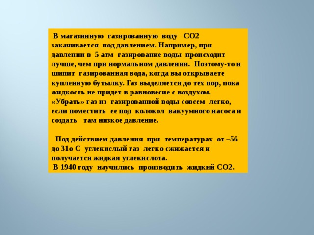  В магазинную газированную воду CO2 закачивается под давлением. Например, при давлении в 5 атм газирование воды происходит лучше, чем при нормальном давлении. Поэтому-то и шипит газированная вода, когда вы открываете купленную бутылку. Газ выделяется до тех пор, пока жидкость не придет в равновесие с воздухом. «Убрать» газ из газированной воды совсем легко, если поместить ее под колокол вакуумного насоса и создать там низкое давление.   Под действием давления при температурах от –56 до 31о С углекислый газ легко сжижается и получается жидкая углекислота.  В 1940 году научились производить жидкий СО2. 