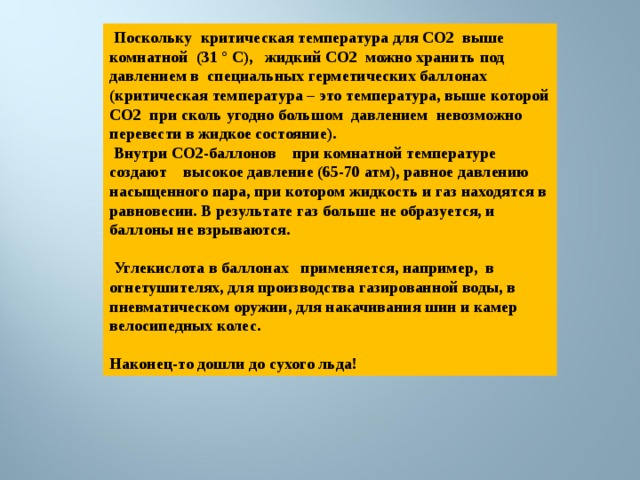  Поскольку критическая температура для СО2 выше комнатной (31 ° C), жидкий СО2 можно хранить под давлением в специальных герметических баллонах (критическая температура – это температура, выше которой CO2 при сколь угодно большом давлением невозможно перевести в жидкое состояние).  Внутри СО2-баллонов при комнатной температуре создают высокое давление (65-70 атм), равное давлению насыщенного пара, при котором жидкость и газ находятся в равновесии. В результате газ больше не образуется, и баллоны не взрываются.   Углекислота в баллонах применяется, например, в огнетушителях, для производства газированной воды, в пневматическом оружии, для накачивания шин и камер велосипедных колес.  Наконец-то дошли до сухого льда! 