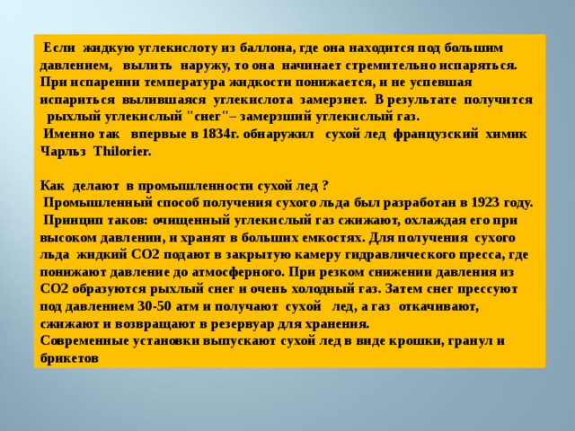  Если жидкую углекислоту из баллона, где она находится под большим давлением, вылить наружу, то она начинает стремительно испаряться. При испарении температура жидкости понижается, и не успевшая испариться вылившаяся углекислота замерзнет. В результате получится рыхлый углекислый 