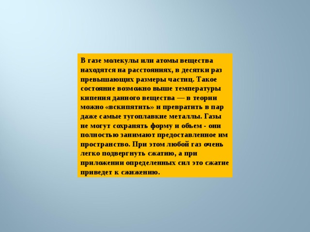 В газе молекулы или атомы вещества находятся на расстояниях, в десятки раз превышающих размеры частиц. Такое состояние возможно выше температуры кипения данного вещества — в теории можно «вскипятить» и превратить в пар даже самые тугоплавкие металлы. Газы не могут сохранять форму и объем - они полностью занимают предоставленное им пространство. При этом любой газ очень легко подвергнуть сжатию, а при приложении определенных сил это сжатие приведет к сжижению. 