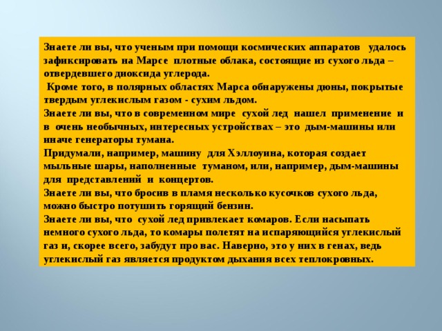 Знаете ли вы, что ученым при помощи космических аппаратов удалось зафиксировать на Марсе плотные облака, состоящие из сухого льда – отвердевшего диоксида углерода.  Кроме того, в полярных областях Марса обнаружены дюны, покрытые твердым углекислым газом - сухим льдом. Знаете ли вы, что в современном мире сухой лед нашел применение и в очень необычных, интересных устройствах – это дым-машины или иначе генераторы тумана. Придумали, например, машину для Хэллоуина, которая создает мыльные шары, наполненные туманом, или, например, дым-машины для представлений и концертов. Знаете ли вы, что бросив в пламя несколько кусочков сухого льда, можно быстро потушить горящий бензин. Знаете ли вы, что сухой лед привлекает комаров. Если насыпать немного сухого льда, то комары полетят на испаряющийся углекислый газ и, скорее всего, забудут про вас. Наверно, это у них в генах, ведь углекислый газ является продуктом дыхания всех теплокровных. 