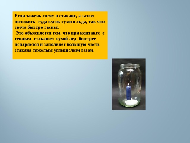Если зажечь свечу в стакане, а затем положить туда кусок сухого льда, так что свеча быстро гаснет.  Это объясняется тем, что при контакте с теплым стаканом сухой лед быстрее испаряется и заполняет большую часть стакана тяжелым углекислым газом.  