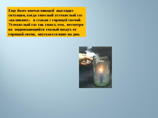 Еще более впечатляющей выглядит ситуация, когда тяжелый углекислый газ «наливают» в стакан с горящей свечой. Углекислый газ так тяжел, что, несмотря на поднимающийся теплый воздух от горящей свечи, опускается вниз на дно. 