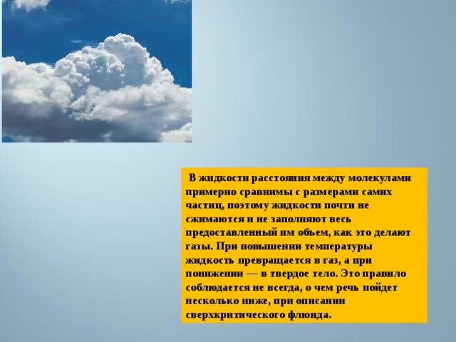  В жидкости расстояния между молекулами примерно сравнимы с размерами самих частиц, поэтому жидкости почти не сжимаются и не заполняют весь предоставленный им объем, как это делают газы. При повышении температуры жидкость превращается в газ, а при понижении — в твердое тело. Это правило соблюдается не всегда, о чем речь пойдет несколько ниже, при описании сверхкритического флюида. 